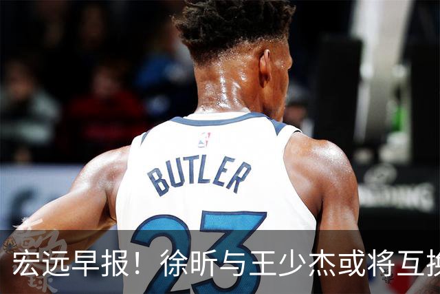 宏远早报！徐昕与王少杰或将互换，朱芳雨做出重大决定，张文逸即将续约