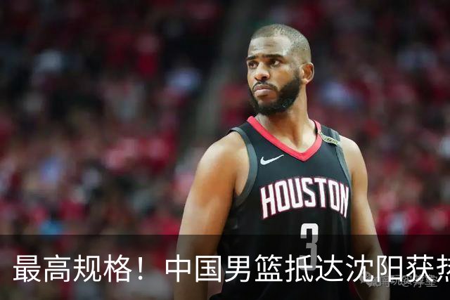 最高规格！中国男篮抵达沈阳获热烈欢迎 备战7月3日对决日本